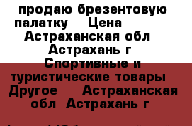 продаю брезентовую палатку  › Цена ­ 2 000 - Астраханская обл., Астрахань г. Спортивные и туристические товары » Другое   . Астраханская обл.,Астрахань г.